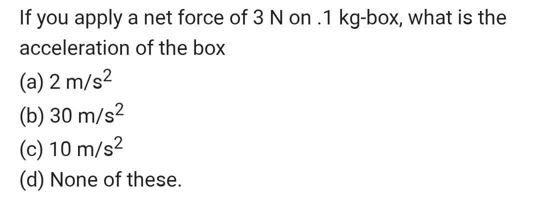 If you apply a net force of 3 N on .1 kg-box, what is the
acceleration of the box
(a) 2 m/s2
(b) 30 m/s2
(c) 10 m/s2
(d) None of these.
