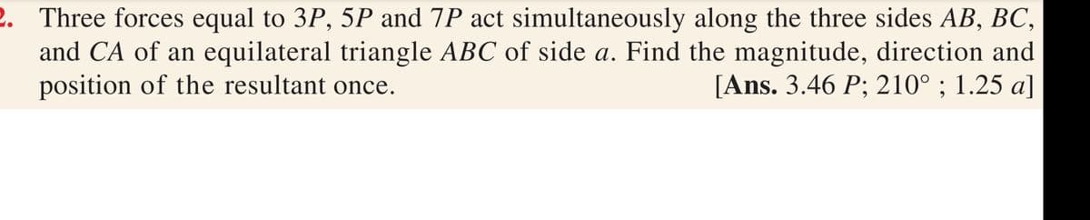 2. Three forces equal to 3P, 5P and 7P act simultaneously along the three sides AB, BC,
and CA of an equilateral triangle ABC of side a. Find the magnitude, direction and
position of the resultant once.
[Ans. 3.46 P; 210° ; 1.25 a]

