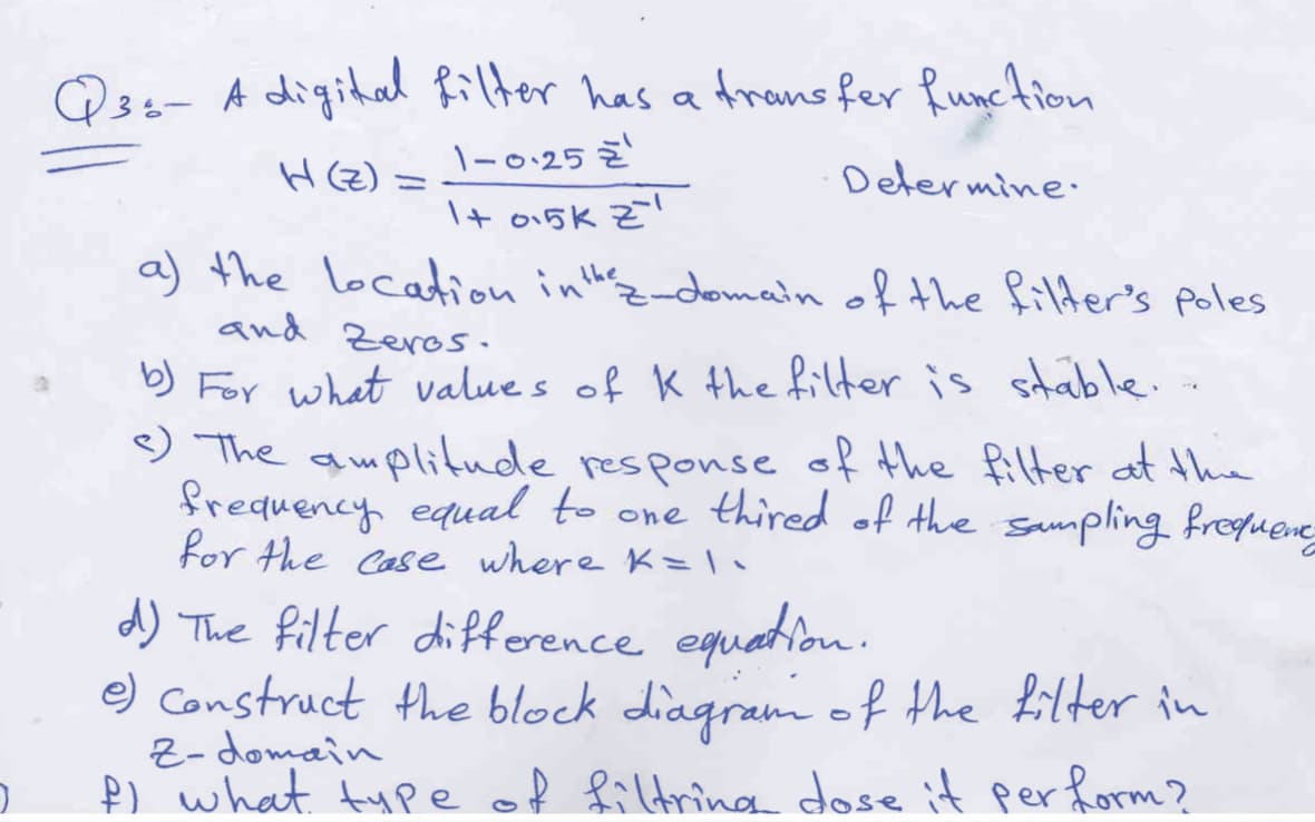 Q3s- A digital Rilter has a
\-0:25 Z
Arans fer Runction
H(Z) =
Determine.
I+ o15K Z
a) the location inthz-domain of the filder's poles
and Zeros.
b) For what value s of K the filter is stable.
9 The amplitude response of the fillter at the
frequency equal to one thired of the sampling froguene
for the Case where K=l
d) The filter difference equation.
e) Construct the block diagram of the filter in
Z-domain
P) what type of filtrina dose it perform?
