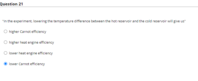 Question 21
"In the experiment, lowering the temperature difference between the hot reservoir and the cold reservoir will give us"
O higher Carnot efficiency
O higher heat engine efficiency
O lower heat engine efficiency
lower Carnot efficiency
