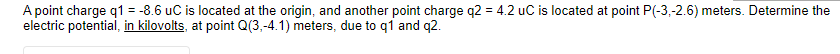 A point charge q1 = -8.6 uC is located at the origin, and another point charge q2 = 4.2 uC is located at point P(-3,-2.6) meters. Determine the
electric potential, in kilovolts, at point Q(3,-4.1) meters, due to q1 and q2.
