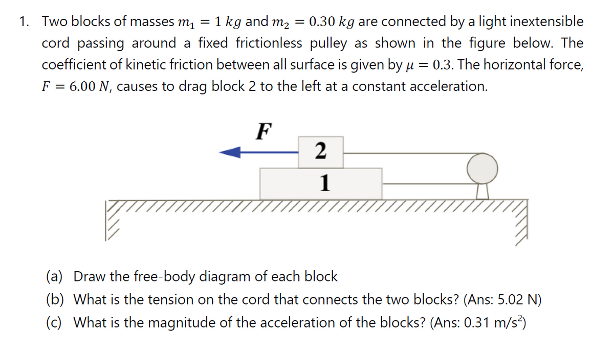 1. Two blocks of masses m1
= 1 kg and m2 = 0.30 kg are connected by a light inextensible
cord passing around a fixed frictionless pulley as shown in the figure below. The
coefficient of kinetic friction between all surface is given by u = 0.3. The horizontal force,
= 6.00 N, causes to drag block 2 to the left at a constant acceleration.
F
F
1
(a) Draw the free-body diagram of each block
(b) What is the tension on the cord that connects the two blocks? (Ans: 5.02 N)
(c) What is the magnitude of the acceleration of the blocks? (Ans: 0.31 m/s)
