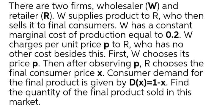There are two firms, wholesaler (W) and
retailer (R). W supplies product to R, who then
sells it to final consumers. W has a constant
marginal cost of production equal to 0.2. W
charges per unit price p to R, who has no
other cost besides this. First, W chooses its
price p. Then after observing p, R chooses the
final consumer price x. Consumer demand for
the final product is given by D(x)=1-x. Find
the quantity of the final product sold in this
market.
