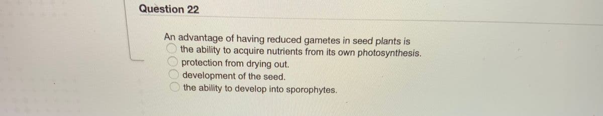 Question 22
An advantage of having reduced gametes in seed plants is
the ability to acquire nutrients from its own photosynthesis.
protection from drying out.
development of the seed.
the ability to develop into sporophytes.
