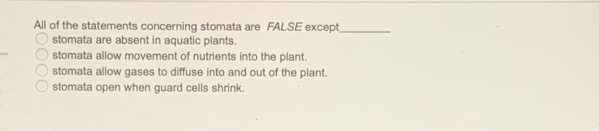 All of the statements concerning stomata are FALSE except
stomata are absent in aquatic plants.
stomata allow movement of nutrients into the plant.
stomata allow gases to diffuse into and out of the plant.
stomata open when guard cells shrink.
