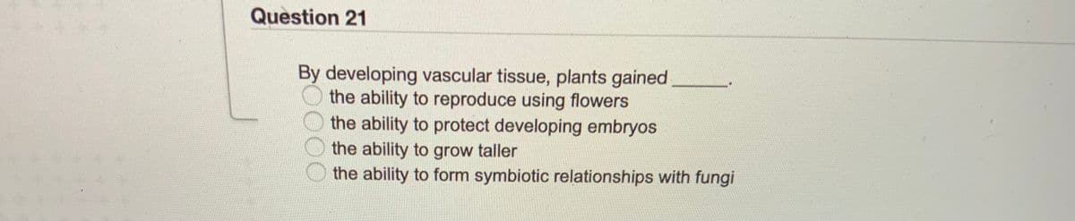 Question 21
By developing vascular tissue, plants gained
the ability to reproduce using flowers
the ability to protect developing embryos
the ability to grow taller
the ability to form symbiotic relationships with fungi
