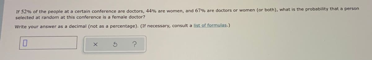 If 52% of the people at a certain conference are doctors, 44% are women, and 67% are doctors or women (or both), what is the probability that a person
selected at random at this conference is a female doctor?
Write your answer as a decimal (not as a percentage). (If necessary, consult a list of formulas.)
