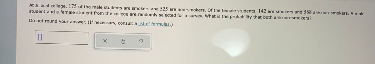 At a local college, 175 of the male students are smokers and 525 are non-smokers. Of the female students, 142 are smokers and 568 are non-smokers. A male
student and a female student from the college are randomly selected for a survey. What is the probability that both are non-smokers?
Do not round your answer. (If necessary, consult a list of formulas.)
