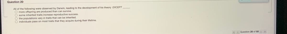 Question 20
All of the following were observed by Darwin, leading to the development of his theory EXCEPT.
more offspring are produced than can survive.
some inherited traits increase reproductive success.
the populations vary in traits that can be inherited.
individuals pass on most traits that they acquire during their lifetime.
Question 20 of 50 >»
