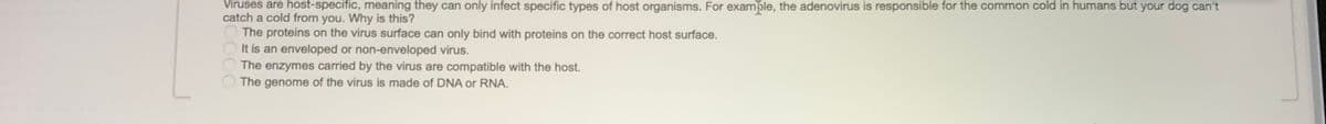 Viruses are host-specific, meaning they can only infect specific types of host organisms. For examble, the adenovirus is responsible for the common cold in humans but your dog can't
catch a cold from you. Why is this?
The proteins on the virus surface can only bind with proteins on the correct host surface.
It is an enveloped or non-enveloped virus.
The enzymes carried by the virus are compatible with the host.
The genome of the virus is made of DNA or RNA.
