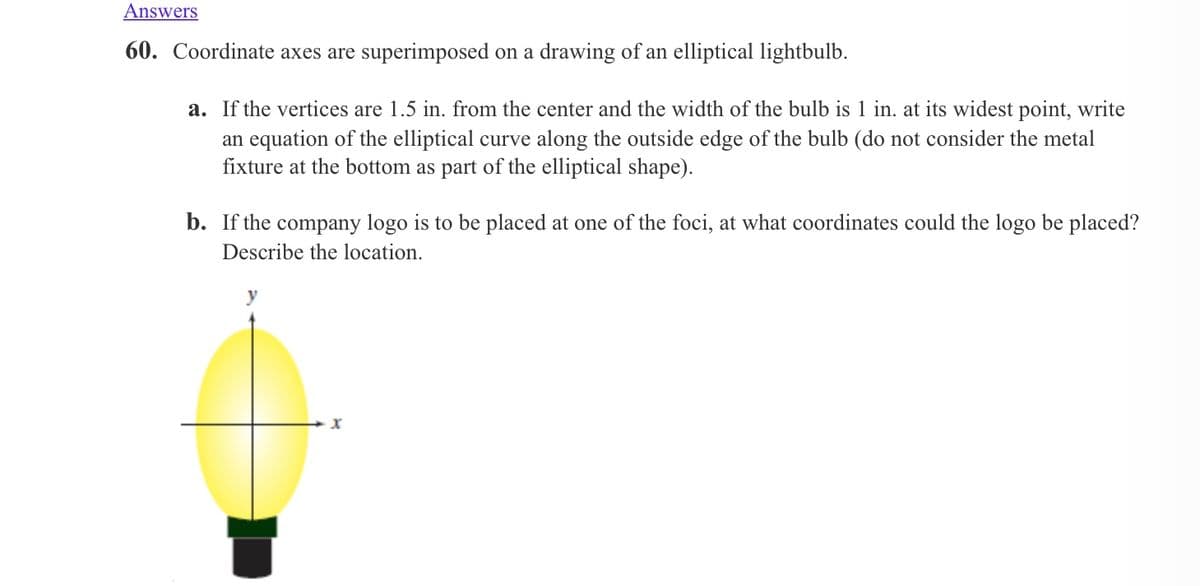 Answers
60. Coordinate axes are superimposed on a drawing of an elliptical lightbulb.
a. If the vertices are 1.5 in. from the center and the width of the bulb is 1 in. at its widest point, write
an equation of the elliptical curve along the outside edge of the bulb (do not consider the metal
fixture at the bottom as part of the elliptical shape).
b. If the company logo is to be placed at one of the foci, at what coordinates could the logo be placed?
Describe the location.
