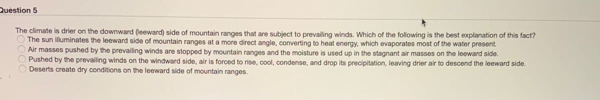 Question 5
The climate is drier on the downward (leeward) side of mountain ranges that are subject to prevailing winds. Which of the following is the best explanation of this fact?
The sun illuminates the leeward side of mountain ranges at a more direct angle, converting to heat energy, which evaporates most of the water present.
Air masses pushed by the prevailing winds are stopped by mountain ranges and the moisture is used up in the stagnant air masses on the leeward side.
Pushed by the prevailing winds on the windward side, air is forced to rise, cool, condense, and drop its precipitation, leaving drier air to descend the leeward side.
Deserts create dry conditions on the leeward side of mountain ranges.
