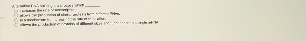 Alternative RNA splicing is a process which
increases the rate of transcription.
allows the production of similar proteins from different RNAS.
is a mechanism for increasing the rate of translation.
allows the production of proteins of different sizes and functions from a single mRNA.
