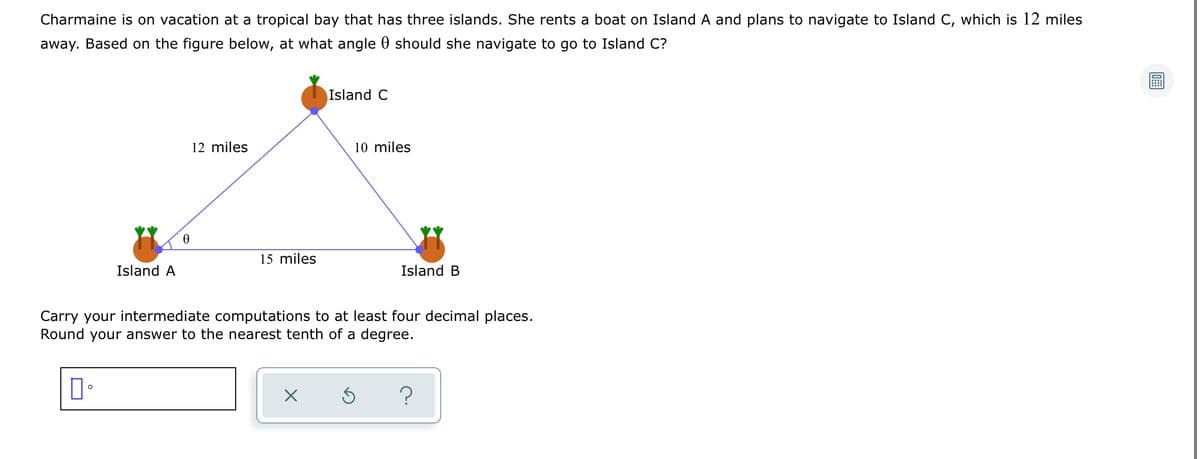 Charmaine is on vacation at a tropical bay that has three islands. She rents a boat on Island A and plans to navigate to Island C, which is 12 miles
away. Based on the figure below, at what angle 0 should she navigate to go to Island C?
Island C
12 miles
10 miles
15 miles
Island A
Island B
Carry your intermediate computations to at least four decimal places.
Round your answer to the nearest tenth of a degree.
