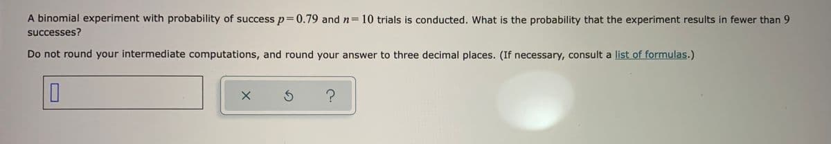 A binomial experiment with probability of success p=0.79 and n=10 trials is conducted. What is the probability that the experiment results in fewer than 9
successes?
Do not round your intermediate computations, and round your answer to three decimal places. (If necessary, consult a list of formulas.)
