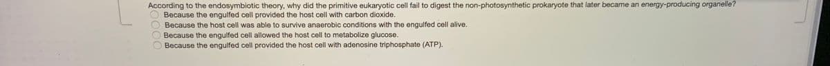 According to the endosymbiotic theory, why did the primitive eukaryotic cell fail to digest the non-photosynthetic prokaryote that later became an energy-producing organelle?
Because the engulfed cell provided the host cell with carbon dioxide.
Because the host cell was able to survive anaerobic conditions with the engulfed cell alive.
Because the engulfed cell allowed the host cell to metabolize glucose.
Because the engulfed cell provided the host cell with adenosine triphosphate (ATP).
