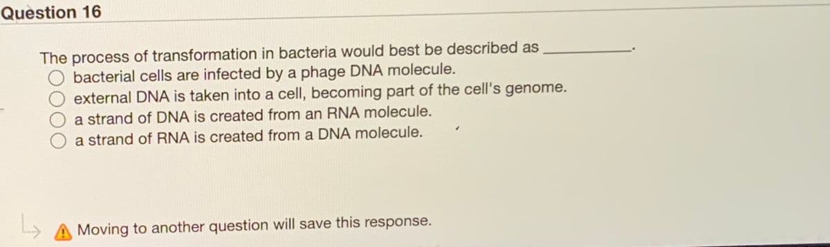 Question 16
The process of transformation in bacteria would best be described as
bacterial cells are infected by a phage DNA molecule.
external DNA is taken into a cell, becoming part of the cell's genome.
a strand of DNA is created from an RNA molecule.
a strand of RNA is created from a DNA molecule.
Moving to another question will save this response.
