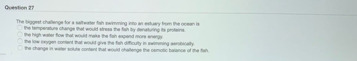 Question 27
The biggest challenge for a saltwater fish swimming into an estuary from the ocean is
the temperature change that would stress the fish by denaturing its proteins.
the high water flow that would make the fish expend more energy.
the low oxygen content that would give the fish difficulty in swimming aerobically.
the change in water solute content that would challenge the osmotic balance of the fish.
