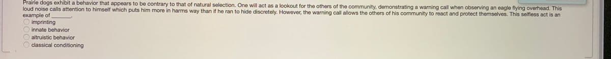 Prairie dogs exhibit a behavior that appears to be contrary to that of natural selection. One will act as a lookout for the others of the community, demonstrating a warning call when observing an eagle flying overhead. This
loud noise calls attention to himself which puts him more in harms way than if he ran to hide discretely. However, the warning call allows the others of his community to react and protect themselves. This selfless act is an
example of
imprinting
innate behavior
altruistic behavior
classical conditioning
500
