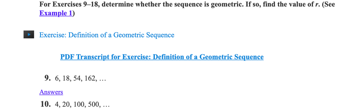 For Exercises 9–18, determine whether the sequence is geometric. If so, find the value of r. (See
Example 1)
Exercise: Definition of a Geometric Sequence
PDF Transcript for Exercise: Definition of a Geometric Sequence
9. 6, 18, 54, 162, ...
Answers
10. 4, 20, 100, 500, ...
