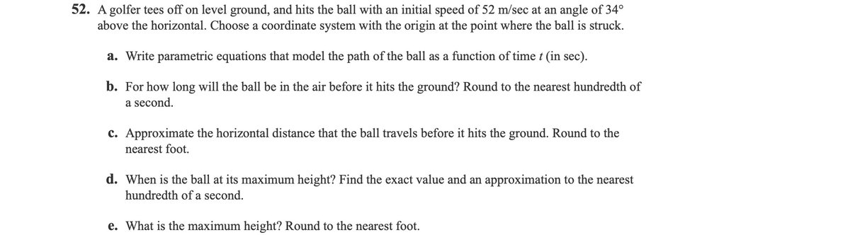 52. A golfer tees off on level ground, and hits the ball with an initial speed of 52 m/sec at an angle of 34°
above the horizontal. Choose a coordinate system with the origin at the point where the ball is struck.
a. Write parametric equations that model the path of the ball as a function of time t (in sec).
b. For how long will the ball be in the air before it hits the ground? Round to the nearest hundredth of
a second.
c. Approximate the horizontal distance that the ball travels before it hits the ground. Round to the
nearest foot.
d. When is the ball at its maximum height? Find the exact value and an approximation to the nearest
hundredth of a second.
e. What is the maximum height? Round to the nearest foot.
