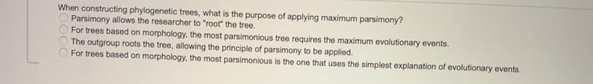 When constructing phylogenetic trees, what is the purpose of applying maximum parsimony?
Parsimony allows the researcher to "root" the tree.
For trees based on morphology, the most parsimonious tree requires the maximum evolutionary events.
The outgroup roots the tree, allowing the principle of parsimony to be applied.
For trees based on morphology, the most parsimonious is the one that uses the simplest explanation of evolutionary events.
