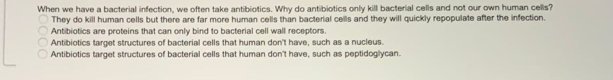 When we have a bacterial infection, we often take antibiotics. Why do antibiotics only kill bacterial cells and not our own human cells?
They do kill human cells but there are far more human cells than bacterial cells and they will quickly repopulate after the infection.
Antibiotics are proteins that can only bind to bacterial cell wall receptors.
Antibiotics target structures of bacterial cells that human don't have, such as a nucleus.
Antibiotics target structures of bacterial cells that human don't have, such as peptidoglycan.
0000
