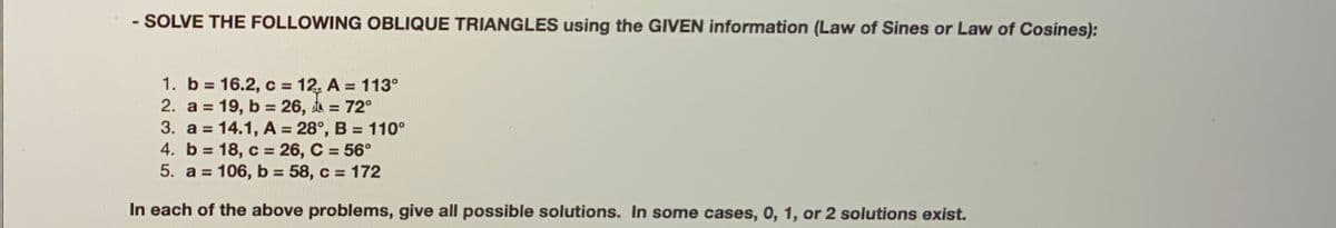- SOLVE THE FOLLOWING OBLIQUE TRIANGLES using the GIVEN information (Law of Sines or Law of Cosines):
1. b = 16.2, c = 12. A = 113°
2. a = 19, b = 26, t =
3. a = 14.1, A = 28°, B = 110°
4. b = 18, c = 26, C = 56°
5. a = 106, b = 58, c = 172
%D
%3D
72°
%3D
%3D
%3D
%3D
%3D
%3D
In each of the above problems, give all possible solutions. In some cases, 0, 1, or 2 solutions exist.
