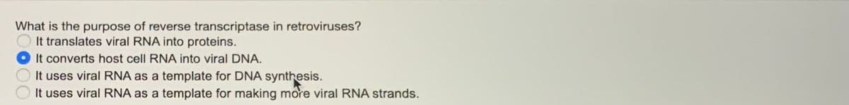 What is the purpose of reverse transcriptase in retroviruses?
It translates viral RNA into proteins.
It converts host cell RNA into viral DNA.
It uses viral RNA as a template for DNA synthesis.
It uses viral RNA as a template for making more viral RNA strands.
