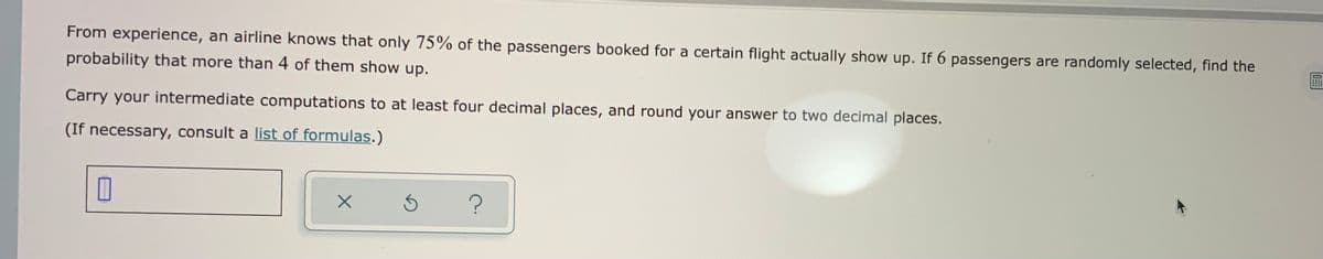 From experience, an airline knows that only 75% of the passengers booked for a certain flight actually show up. If 6 passengers are randomly selected, find the
probability that more than 4 of them show up.
Carry your intermediate computations to at least four decimal places, and round your answer to two decimal places.
(If necessary, consult a list of formulas.)
