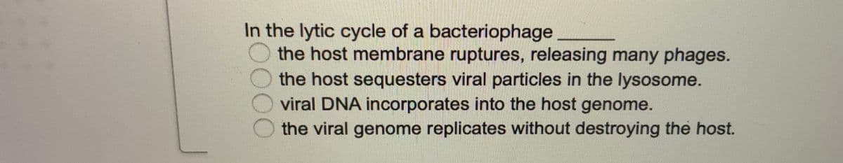 In the lytic cycle of a bacteriophage
the host membrane ruptures, releasing many phages.
the host sequesters viral particles in the lysosome.
viral DNA incorporates into the host genome.
the viral genome replicates without destroying the host.
