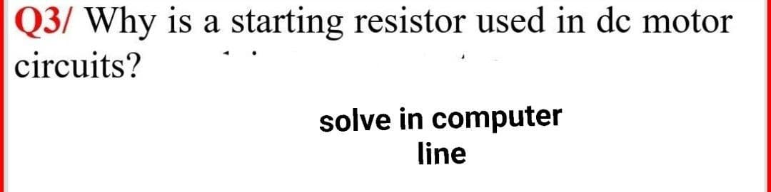 Q3/ Why is a starting resistor used in de motor
circuits?
solve in computer
line

