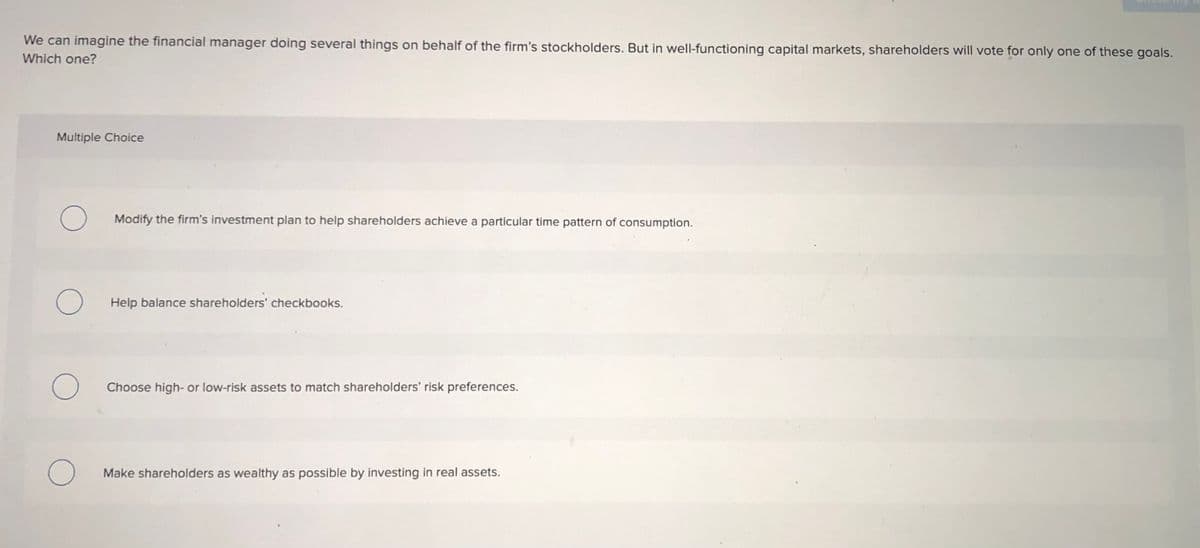 We can imagine the financial manager doing several things on behalf of the firm's stockholders. But in well-functioning capital markets, shareholders will vote for only one of these goals.
Which one?
Multiple Choice
Modify the firm's investment plan to help shareholders achieve a particular time pattern of consumption.
Help balance shareholders' checkbooks.
Choose high- or low-risk assets to match shareholders' risk preferences.
Make shareholders as wealthy as possible by investing in real assets.

