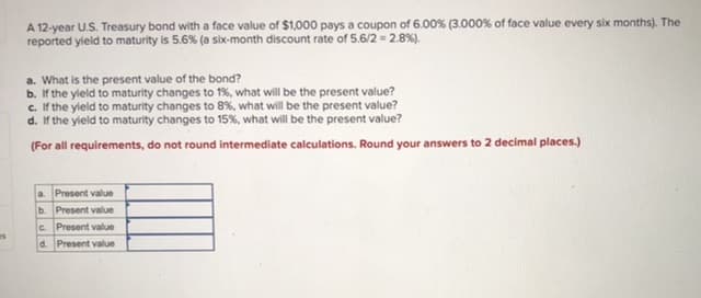 A 12-year U.S. Treasury bond with a face value of $1,000 pays a coupon of 6.00% (3.000% of face value every six months). The
reported yleld to maturity is 5.6% (a six-month discount rate of 5.6/2 = 2.8%).
a. What is the present value of the bond?
b. If the yleld to maturity changes to 1%, what will be the present value?
c. If the yield to maturity changes to 8%, what will be the present value?
d. If the yield to maturity changes to 15%, what will be the present value?
(For all requirements, do not round intermediate calculations. Round your answers to 2 decimal places.)
a. Present value
b. Present value
c. Present value
d. Present value
