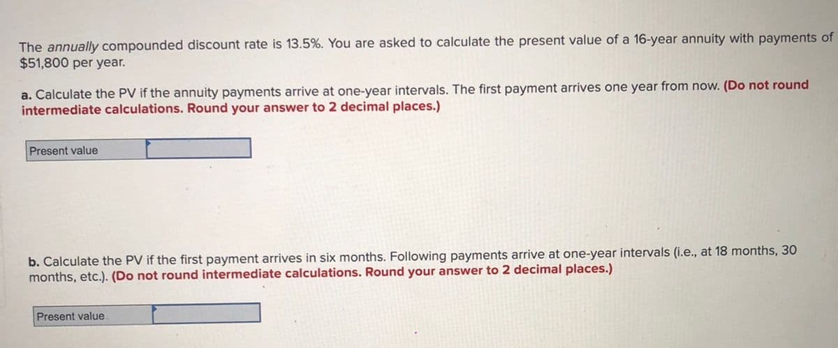 The annually compounded discount rate is 13.5%. You are asked to calculate the present value of a 16-year annuity with payments of
$51,800 per year.
a. Calculate the PV if the annuity payments arrive at one-year intervals. The first payment arrives one year from now. (Do not round
intermediate calculations. Round your answer to 2 decimal places.)
Present value
b. Calculate the PV if the first payment arrives in six months. Following payments arrive at one-year intervals (i.e., at 18 months, 30
months, etc.). (Do not round intermediate calculations. Round your answer to 2 decimal places.)
Present value
