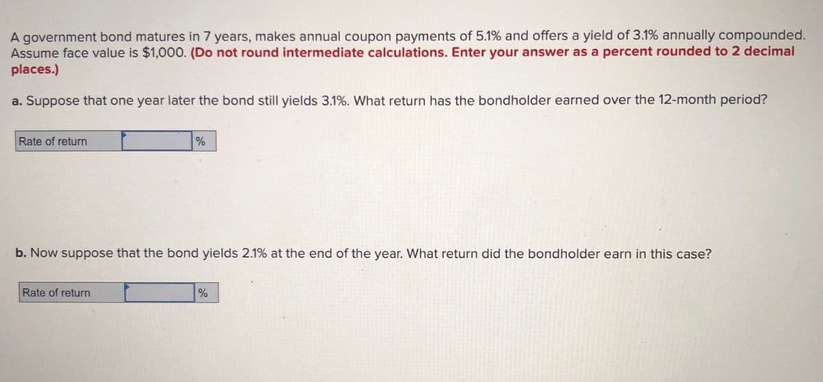 A government bond matures in 7 years, makes annual coupon payments of 5.1% and offers a yield of 3.1% annually compounded.
Assume face value is $1,000. (Do not round intermediate calculations. Enter your answer as a percent rounded to 2 decimal
places.)
a. Suppose that one year later the bond still yields 3.1%. What return has the bondholder earned over the 12-month period?
Rate of return
b. Now suppose that the bond yields 2.1% at the end of the year. What return did the bondholder earn in this case?
Rate of return
