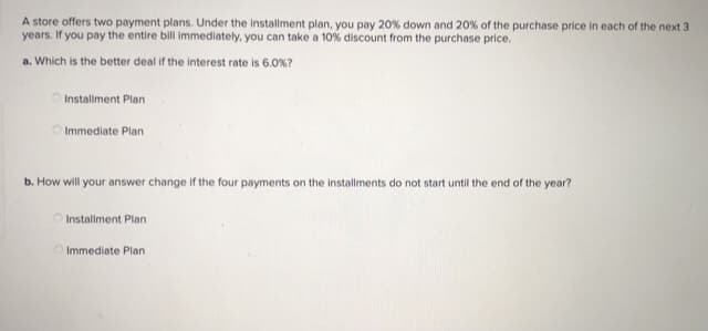 A store offers two payment plans. Under the installment plan, you pay 20% down and 20% of the purchase price in each of the next 3
years. If you pay the entire bill immediately, you can take a 10% discount from the purchase price.
a. Which is the better deal if the interest rate is 6.0%?
Installment Plan
O Immediate Plan
b. How will your answer change if the four payments on the instalments do not start until the end of the year?
O Installment Plan
O Immediate Plan
