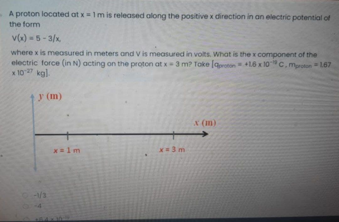A proton located at x = 1 m is released along the positive x direction in an electric potential of
the form
v(x) = 5 - 3/x,
where x is measured in meters and V is measured in volts. What is the x component of the
electric force (in N) acting on the proton at x 3 m? Take [qproton= +1.6 x 10 1 C, mproton 1.67
x 10 27 kg].
%3D
y (m)
x (m)
x 1 m
x 3 m
-1/3
14
61-4134646 0
