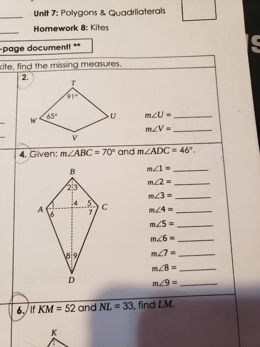 Unit 7: Polygons & Quadrilaterals
Homework 8: Kites
-page document! **
kite, find the missing measures.
2.
T
91°
65°
U
m2U =
W
mZV =
V
4. Given: MZABC = 70° and mZADC = 46°.
%3D
В
mZ1 =
m22 =
m23 =
A
C
m24 =
m25 =
m26 =
%3D
8:9
m27 =
m28 =
%3D
D
m29
%3D
6./ If KM = 52 and NL = 33, find LM.
%3D
%3D
K
