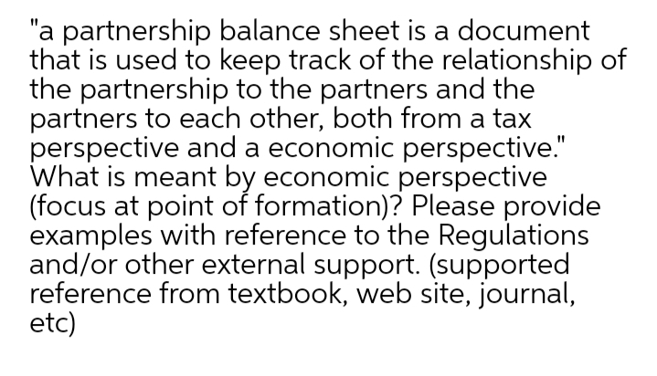 "a partnership balance sheet is a document
that is used to keep track of the relationship of
the partnership to the partners and the
partners to each other, both from a tax
perspective and a economic perspective."
What is meant by economic perspective
(focus at point of formation)? Please provide
examples with reference to the Regulations
and/or other external support. (supported
reference from textbook, web site, journal,
etc)
