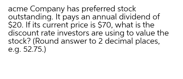acme Company has preferred stock
outstanding. It pays an annual dividend of
$20. If its current price is $70, what is the
discount rate investors are using to value the
stock? (Round answer to 2 decimal places,
e.g. 52.75.)
