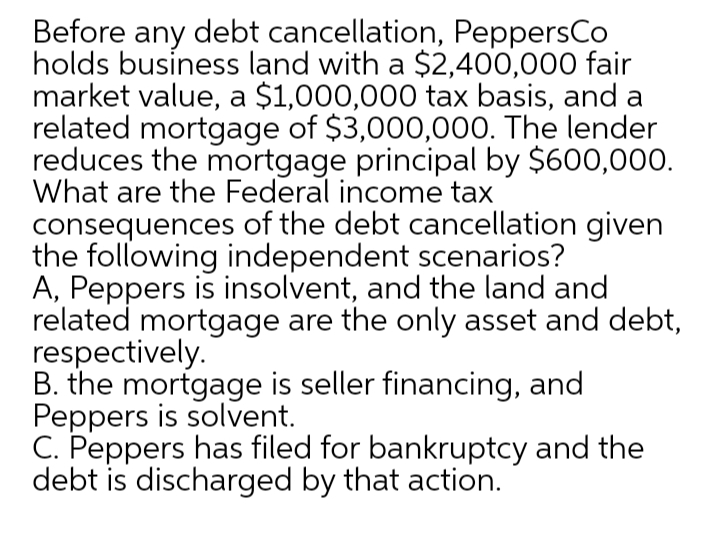 Before any debt cancellation, PeppersCo
holds business land with a $2,400,000 fair
market value, a $1,000,000 tax basis, and a
related mortgage of $3,000,000. The lender
reduces the mortgage principal by $600,000.
What are the Federal income tax
consequences of the debt cancellation given
the following independent scenarios?
A, Peppers is insolvent, and the land and
related mortgage are the only asset and debt,
respectively.
B. the mortgage is seller financing, and
Peppers is solvent.
C. Peppers has filed for bankruptcy and the
debt is discharged by that action.
