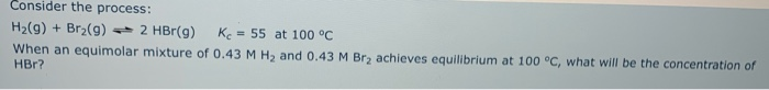 Consider the process:
H2(g) + Br2(g) 2 HBr(g)
K = 55 at 100 °C
When an equimolar mixture of 0.43 M H2 and 0.43 M Br, achieves equilibrium at 100 °C, what will be the concentration of
HBr?
