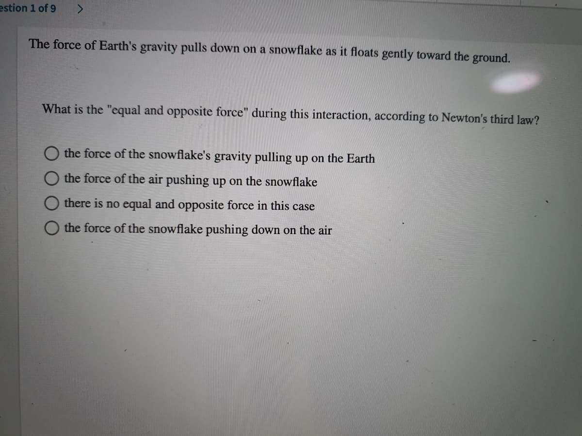 estion 1 of 9
The force of Earth's gravity pulls down on a snowflake as it floats gently toward the ground.
What is the "equal and opposite force" during this interaction, according to Newton's third law?
the force of the snowflake's gravity pulling up on the Earth
the force of the air pushing up on the snowflake
there is no equal and opposite force in this case
O the force of the snowflake pushing down on the air
