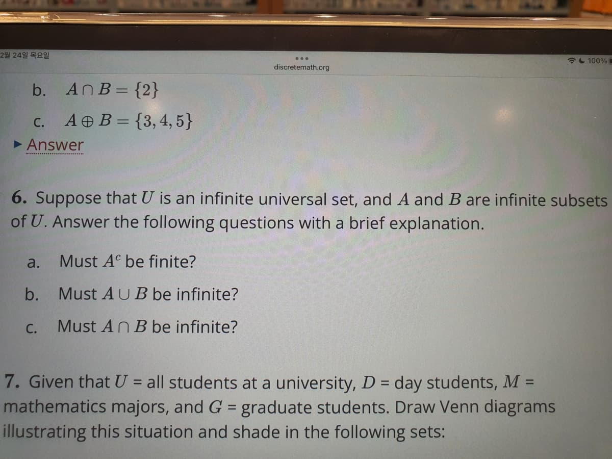 2월 24일 목요일
L 100%
discretemath.org
b. AnB= {2}
C. A B = {3, 4, 5}
• Answer
.. . .
6. Suppose that U is an infinite universal set, and A and Bare infinite subsets
of U. Answer the following questions with a brief explanation.
a.
Must A be finite?
b. Must AUB be infinite?
C.
Must An B be infinite?
7. Given that U = all students at a university, D = day students, M =
mathematics majors, and G = graduate students. Draw Venn diagrams
illustrating this situation and shade in the following sets:
%3D
%3D
