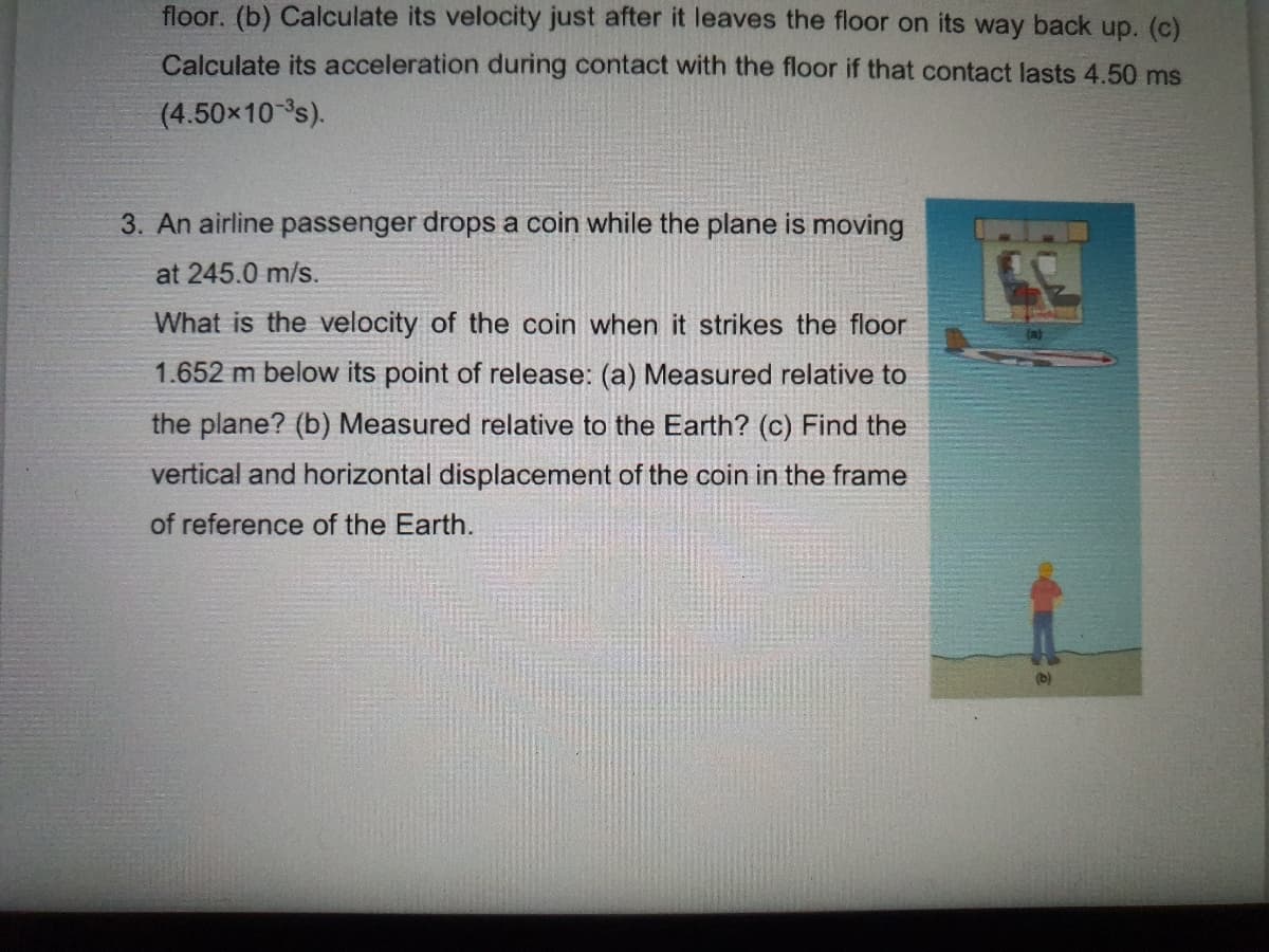 floor. (b) Calculate its velocity just after it leaves the floor on its way back up. (c)
Calculate its acceleration during contact with the floor if that contact lasts 4.50 ms
(4.50x10 s).
3. An airline passenger drops a coin while the plane is moving
at 245.0 m/s.
What is the velocity of the coin when it strikes the floor
1.652 m below its point of release: (a) Measured relative to
the plane? (b) Measured relative to the Earth? (c) Find the
vertical and horizontal displacement of the coin in the frame
of reference of the Earth.
(b)
