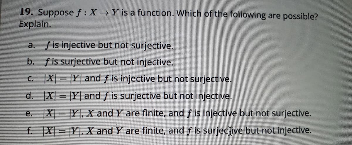 19. Suppose f: X Y is a function. Which of the following are possible?
Explain.
f is injective but not surjective.
а.
b. fis surjective but not injective.
|X| = |Y| and f is injective but not surjective.
С.
d. X = |Y| and f is surjective but not injective.
%3D
e. X = |Y|, X and Y are finite, and f is injective but not surjective.
f. X = Y], X and Y are finite, and f is surjecive but not injective.

