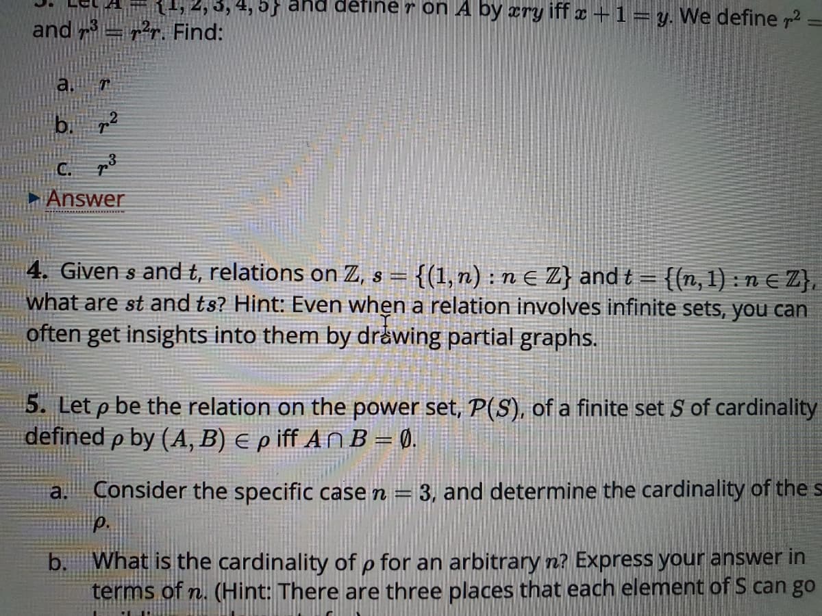 4, 5} ahd défine r on A by cry iff x + 1=y. We define p2
and =r. Find:
b. p2
Answer
4. Given s and t, relations on Z, s = {(1,n) : n E Z} and t = {(n, 1) : n E Z},
what are st and ts? Hint: Even when a relation involves infinite sets, you can
often get insights into them by dråwing partial graphs.
5. Let p be the relation on the power set, P(S), of a finite set S of cardinality
defined p by (A, B) e p iff An B = 0.
Consider the specific case n =
3, and determine the cardinality of the s
a.
p.
b. What is the cardinality of p for an arbitrary n? Express your answer in
terms of n. (Hint: There are three places that each element of S can go
