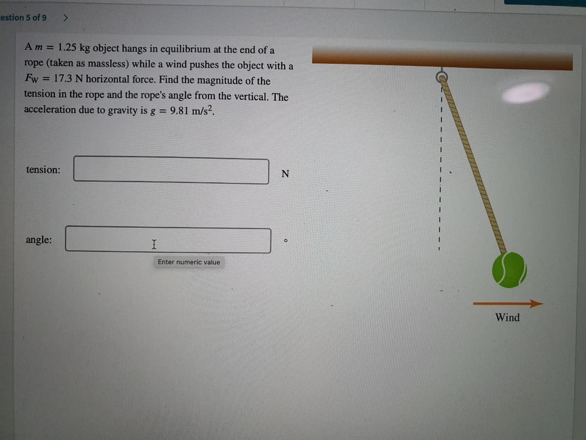 estion 5 of 9
Am = 1.25 kg object hangs in equilibrium at the end of a
rope (taken as massless) while a wind pushes the object with a
Fw = 17.3 N horizontal force. Find the magnitude of the
tension in the rope and the rope's angle from the vertical. The
acceleration due to gravity is g = 9.81 m/s².
tension:
N
angle:
I.
Enter numeric value
Wind
