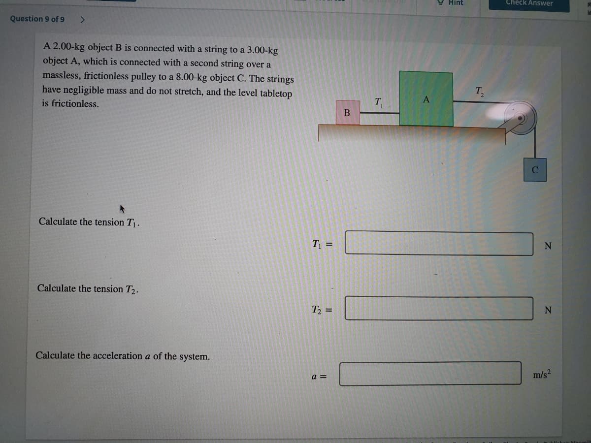 Y Hint
Check Answer
Question 9 of 9
<>
A 2.00-kg object B is connected with a string to a 3.00-kg
object A, which is connected with a second string over a
massless, frictionless pulley to a 8.00-kg object C. The strings
have negligible mass and do not stretch, and the level tabletop
is frictionless.
T.
Calculate the tension T.
T =
N
Calculate the tension T2.
T =
Calculate the acceleration a of the system.
a =
m/s2
